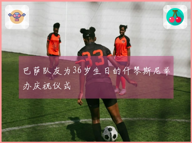 巴萨队友为36岁生日的什琴斯尼举办庆祝仪式