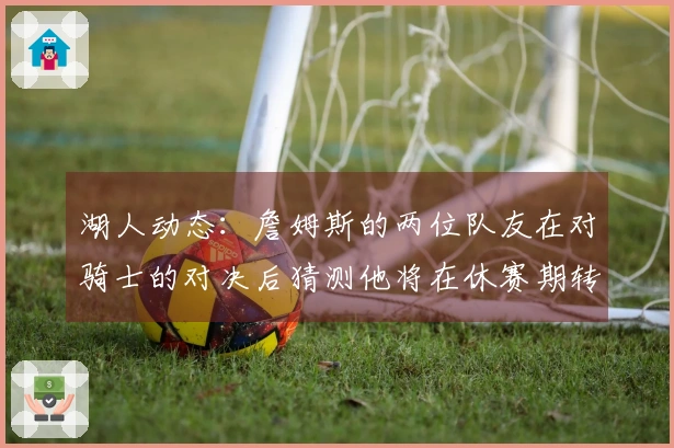 湖人动态：詹姆斯的两位队友在对骑士的对决后猜测他将在休赛期转队