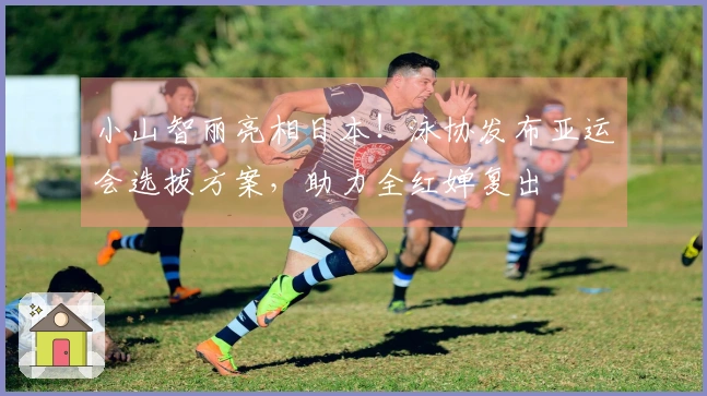 小山智丽亮相日本！泳协发布亚运会选拔方案，助力全红婵复出
