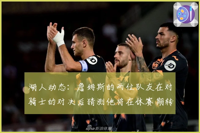 湖人动态：詹姆斯的两位队友在对骑士的对决后猜测他将在休赛期转队