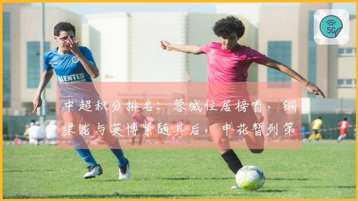 中超积分排名：蓉城位居榜首，铜梁龙与英博紧随其后，申花暂列第8，仍有3队未得积分