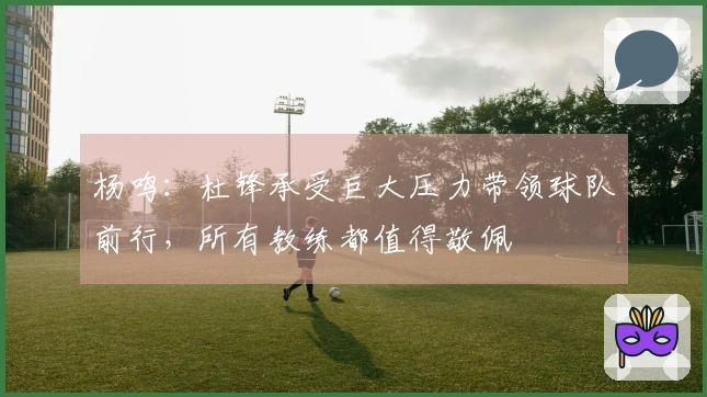 杨鸣：杜锋承受巨大压力带领球队前行，所有教练都值得敬佩