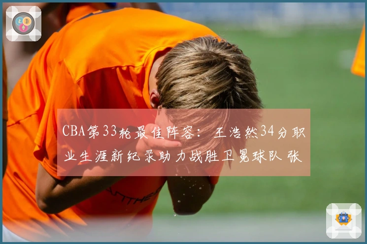 CBA第33轮最佳阵容：王浩然34分职业生涯新纪录助力战胜卫冕球队 张镇麟当选