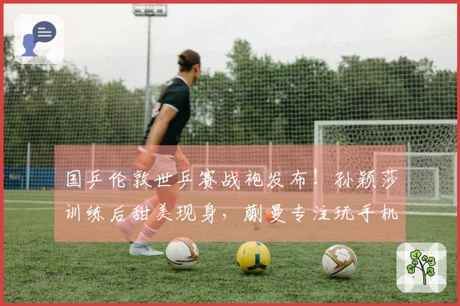 国乒伦敦世乒赛战袍发布！孙颖莎训练后甜美现身，蒯曼专注玩手机