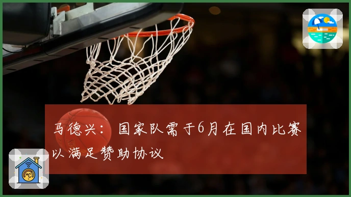 马德兴：国家队需于6月在国内比赛以满足赞助协议