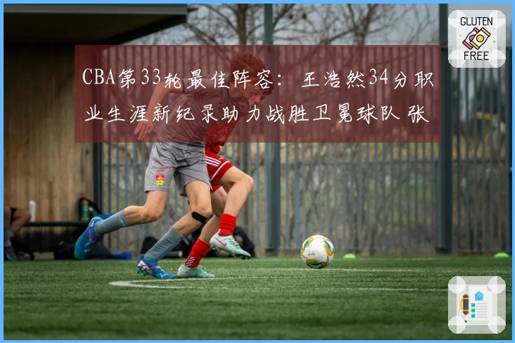 CBA第33轮最佳阵容：王浩然34分职业生涯新纪录助力战胜卫冕球队 张镇麟当选