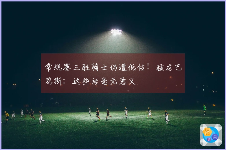 常规赛三胜骑士仍遭低估！猛龙巴恩斯：这些话毫无意义