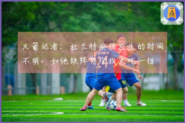 火箭记者：杜兰特瘀伤发生的时间不明，如他缺阵将令我大吃一惊