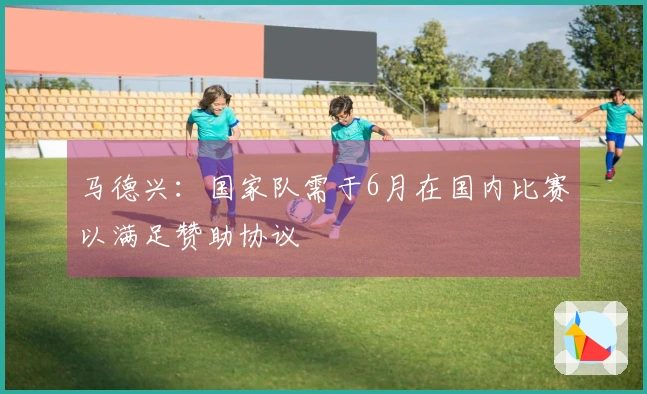马德兴：国家队需于6月在国内比赛以满足赞助协议
