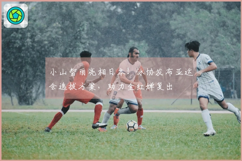 小山智丽亮相日本！泳协发布亚运会选拔方案，助力全红婵复出