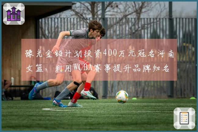 豫光金铅计划投资400万元冠名河南女篮，利用WCBA赛事提升品牌知名度