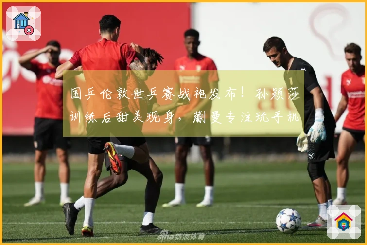 国乒伦敦世乒赛战袍发布！孙颖莎训练后甜美现身，蒯曼专注玩手机