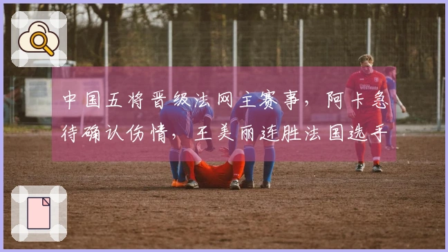 中国五将晋级法网主赛事，阿卡急待确认伤情，王美丽连胜法国选手，张帅顺利获胜