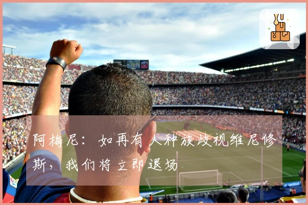阿梅尼：如再有人种族歧视维尼修斯，我们将立即退场