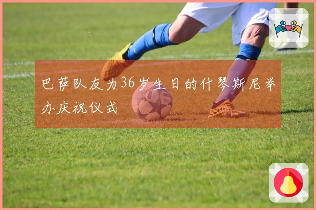 巴萨队友为36岁生日的什琴斯尼举办庆祝仪式