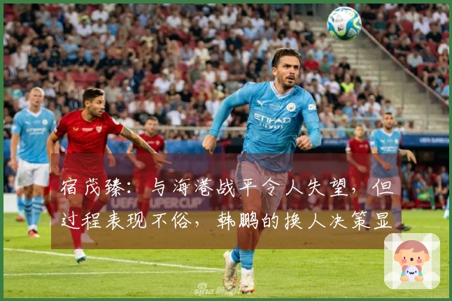 宿茂臻：与海港战平令人失望，但过程表现不俗，韩鹏的换人决策显效